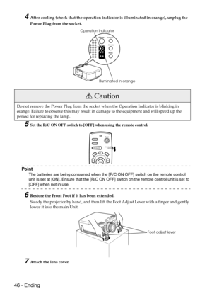 Page 4846 - Ending
4After cooling (check that the operation indicator is illuminated in orange), unplug the 
Power Plug from the socket. 
5Set the R/C ON OFF switch to [OFF] when using the remote control.
Point
The batteries are being consumed when the [R/C ON OFF] switch on the remote control 
unit is set at [ON]. Ensure that the [R/C ON OFF] switch on the remote control unit is set to 
[OFF] when not in use.
6Restore the Front Foot if it has been extended.
Steady the projector by hand, and then lift the Foot...