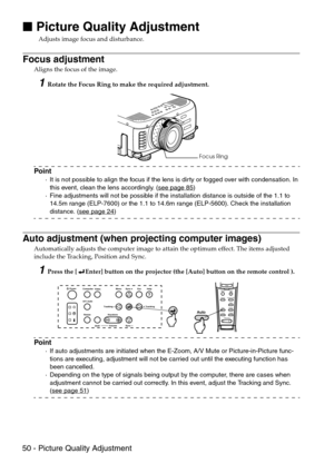 Page 5250 - Picture Quality Adjustment

 Picture Quality Adjustment
Adjusts image focus and disturbance.
Focus adjustment
Aligns the focus of the image.
1Rotate the Focus Ring to make the required adjustment.
Point
·It is not possible to align the focus if the lens is dirty or fogged over with condensation. In 
this event, clean the lens accordingly. (see page 85)
·Fine adjustments will not be possible if the installation distance is outside of the 1.1 to 
14.5m range (ELP-7600) or the 1.1 to 14.6m range...