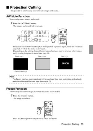 Page 57 Projection Cutting - 55

 Projection Cutting
It is possible to temporarily erase and halt images and sound. 
A/V Mute Function
Temporarily erases images and sound. 
1Press the [A/V Mute] button.
The images and sound will be erased.
Projection will restart when the [A/V Mute] button is pressed again, when the volume is 
adjusted, or when the menu is displayed.
Depending on the setting, three different types of statuses may be selected when tempo-
rarily erasing images and sound. (see page 69
)...