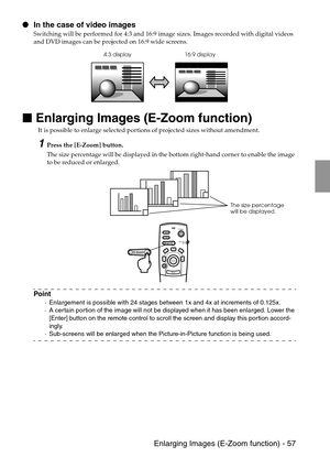 Page 59 Enlarging Images (E-Zoom function) - 57
 In the case of video images
Switching will be performed for 4:3 and 16:9 image sizes. Images recorded with digital videos 
and DVD images can be projected on 16:9 wide screens.

 
Enlarging Images (E-Zoom function)
It is possible to enlarge selected portions of projected sizes without amendment. 
1Press the [E-Zoom] button.
The size percentage will be displayed in the bottom right-hand corner to enable the image 
to be reduced or enlarged.
Point
·Enlargement...