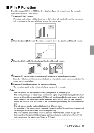 Page 63 P in P Function - 61

 P in P Function
The video image (YCbCr or YPbPr) will be displayed as a sub-screen inside the computer 
image or component video image.
1Press the [P in P] button.
Operation instructions will be displayed at the bottom left-hand side, and the sub-screen 
will be situated at the top right-hand side of the main screen.
2Press the [Enter] button on the remote control to move the position of the sub-screen.
3Press the [E-Zoom] button to change the size of the sub-screen.
4Press...