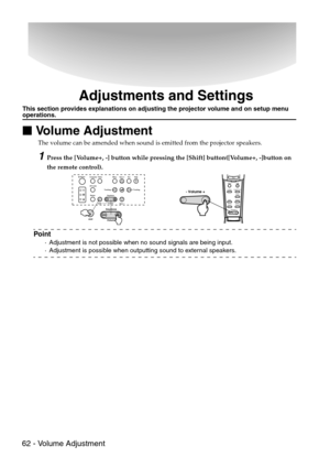 Page 6462 - Volume Adjustment
Adjustments and Settings
This section provides explanations on adjusting the projector volume and on setup menu operations.

 Volume Adjustment
The volume can be amended when sound is emitted from the projector speakers.
1Press the [Volume+, -] button while pressing the [Shift] button([Volume+, -]button on 
the remote control).
Point
·Adjustment is not possible when no sound signals are being input.
·Adjustment is possible when outputting sound to external speakers.
EscMenu...