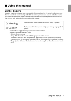 Page 9 Using this manual - 7

 Using this manual
Symbol displays
A variety of pictures displays have been used in this manual and on the actual product to ensure 
that the projector is used correctly and safely in order to prevent risks to users and other people, 
and to prevent damage to property. Explanations for these displays are provided below. Ensure 
that they are fully understood before reading this manual.
Point: Includes supplementary explanations and useful tips.
Reference: Indicates reference...