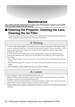 Page 8684 - Cleaning the Projector, Cleaning the Lens, Cleaning the Air Filter
Maintenance
This section provides explanations on taking care of the projector, replacing consumable items and other maintenance procedures.

 Cleaning the Projector, Cleaning the Lens, 
Cleaning the Air Filter
Clean the projector if it becomes soiled or if the quality of the projected images deteriorate. 
Please clean the air filter about every 100 hours of operation.
Switch off the power supply and disconnect the Power Cord...