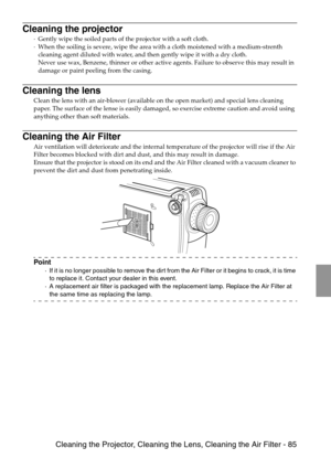 Page 87 Cleaning the Projector, Cleaning the Lens, Cleaning the Air Filter - 85
Cleaning the projector
·Gently wipe the soiled parts of the projector with a soft cloth. 
·When the soiling is severe, wipe the area with a cloth moistened with a medium-strenth 
cleaning agent diluted with water, and then gently wipe it with a dry cloth. 
Never use wax, Benzene, thinner or other active agents. Failure to observe this may result in 
damage or paint peeling from the casing.
Cleaning the lens
Clean the lens with an...