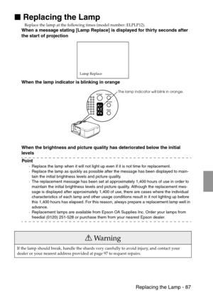 Page 89 Replacing the Lamp - 87

 Replacing the Lamp
Replace the lamp at the following times (model number: ELPLP12).
When a message stating [Lamp Replace] is displayed for thirty seconds after 
the start of projection
When the lamp indicator is blinking in orange
When the brightness and picture quality has deteriorated below the initial 
levels
Point
·Replace the lamp when it will not light up even if it is not time for replacement.
·Replace the lamp as quickly as possible after the message has been...