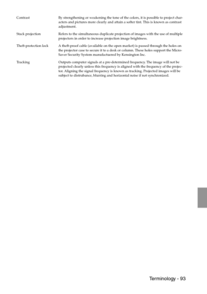 Page 95 Terminology - 93
Contrast By strengthening or weakening the tone of the colors, it is possible to project char-
acters and pictures more clearly and attain a softer tint. This is known as contrast 
adjustment.
Stack projection Refers to the simultaneous duplicate projection of images with the use of multiple 
projectors in order to increase projection image brightness.
Theft-protection lock A theft-proof cable (available on the open market) is passed through the holes on 
the projector case to secure it...