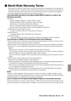 Page 99 World-Wide Warranty Terms - 97

 World-Wide Warranty Terms
This product includes a world-wide warranty, which allows the equipment to be repaired in 
more than forty-five countries of the world. Note that product is not covered by the terms of 
warranty stated here, but by the terms of warranty laid out on the warranty card supplied 
when the equipment is purchased in each relevent country. 
The world-wide warranty for the Epson Multi-Media Projector is valid in the 
following countries:

·Austria...