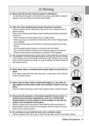 Page 11 Safety Precautions - 9
Never look into the lens when the power is switched on.
An extremely strong light is emitted that may cause sight defects. Special 
attention must be paid by households with children.
Take care when handling power plugs and power connectors.
Failure to observe these instructions may result in the outbreak of fire or 
electric shocks.
Observe the following precautions when handling power plugs and power 
connectors.
· Never connect too many appliances to a single socket.
· Never...