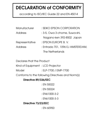 Page 105DECLARATION of CONFORMITY
according to ISO/IEC Guide 22 and EN 45014
Manufacturer : SEIKO EPSON CORPORATION
Address : 3-5, Owa 3-chome, Suwa-shi,
Nagano-ken 392-8502  Japan
Representative : EPSON EUROPE B. V.
Address : Entrada 701, 1096 EJ AMSTERDAM,
The Netherlands
Declares that the Product
Kind of Equipment : LCD Projector
Model    : ELP-7700 / EMP-7700
Conforms to the following Directives and Norm(s)
Directive 89/336/EEC
: EN 55022
: EN 55024
: EN61000-3-2
: EN61000-3-3
Directive 73/23/EEC
: EN 60950 