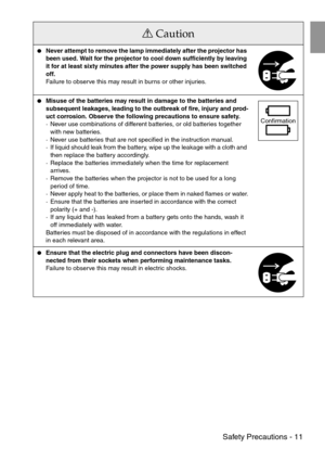 Page 13 Safety Precautions - 11
Never attempt to remove the lamp immediately after the projector has 
been used. Wait for the projector to cool down sufficiently by leaving 
it for at least sixty minutes after the power supply has been switched 
off.
Failure to observe this may result in burns or other injuries.
Misuse of the batteries may result in damage to the batteries and 
subsequent leakages, leading to the outbreak of fire, injury and prod-
uct corrosion. Observe the following precautions to ensure...