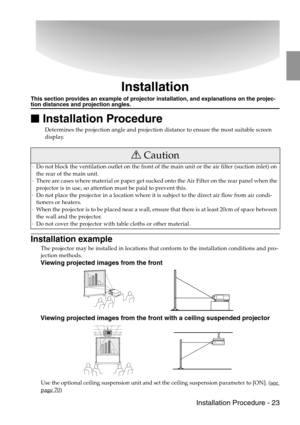 Page 25 Installation Procedure - 23
Installation
This section provides an example of projector installation, and explanations on the projec-tion distances and projection angles.

 Installation Procedure
Determines the projection angle and projection distance to ensure the most suitable screen 
display.
Installation example
The projector may be installed in locations that conform to the installation conditions and pro-
jection methods.
Viewing projected images from the front
Viewing projected images from the...