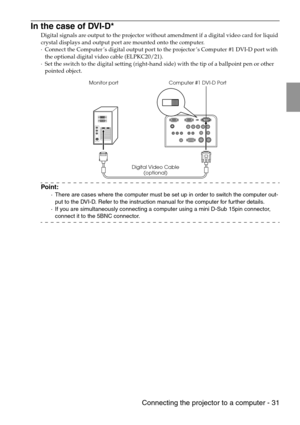 Page 33 Connecting the projector to a computer - 31
In the case of DVI-D*
Digital signals are output to the projector without amendment if a digital video card for liquid 
crystal displays and output port are mounted onto the computer.
·Connect the Computer’s digital output port to the projector’s Computer #1 DVI-D port with 
the optional digital video cable (ELPKC20/21).
·Set the switch to the digital setting (right-hand side) with the tip of a ballpoint pen or other 
pointed object.
Point:
·There are cases...