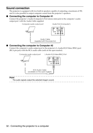 Page 3432 - Connecting the projector to a computer
Sound connection
The projector is equipped with two built-in speakers capable of outputing a maximum of 3W, 
and it is also possible to output computer sound from the projector’s speakers.
 Connecting the computer to Computer #1
Connect the projector’s Audio (Computer1) Port (stereo mini jack) to the computer’s audio 
output port  with the Audio Cable supplied.
 Connecting the computer to Computer #2
Connect the computers audio output port to the projectors...