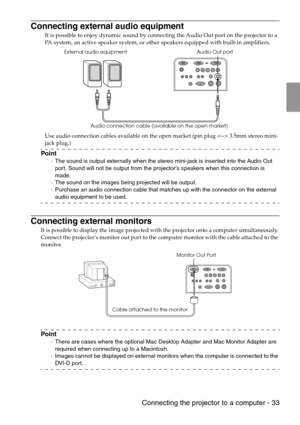 Page 35 Connecting the projector to a computer - 33
Connecting external audio equipment
It is possible to enjoy dynamic sound by connecting the Audio Out port on the projector to a 
PA system, an active speaker system, or other speakers equipped with built-in amplifiers.
Use audio connection cables available on the open market (pin plug  3.5mm stereo mini-
jack plug.)
Point
·The sound is output externally when the stereo mini-jack is inserted into the Audio Out 
port. Sound will not be output from the...