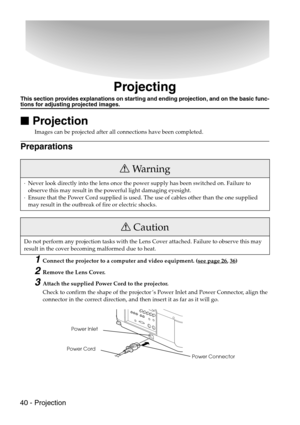 Page 4240 - Projection
Projecting
This section provides explanations on starting and ending projection, and on the basic func-tions for adjusting projected images.

 Projection
Images can be projected after all connections have been completed.
Preparations
1Connect the projector to a computer and video equipment. (see page 26, 36)
2Remove the Lens Cover.
3Attach the supplied Power Cord to the projector.
Check to confirm the shape of the projector’s Power Inlet and Power Connector, align the 
connector in...