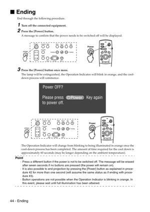 Page 4644 - Ending

 Ending
End through the following procedure. 
1Turn off the connected equipment.
2Press the [Power] button.
A message to confirm that the power needs to be switched off will be displayed.
3Press the [Power] button once more.
The lamp will be extinguished, the Operation Indicator will blink in orange, and the cool-
down process will commence.
The Operation Indicator will change from blinking to being illuminated in orange once the 
cool-down process has been completed. The amount of time...