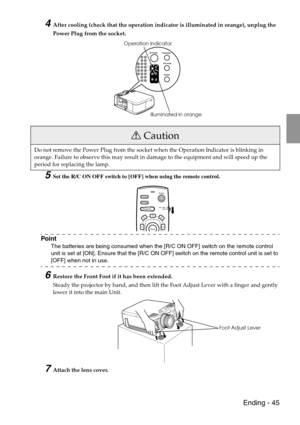 Page 47 Ending - 45
4After cooling (check that the operation indicator is illuminated in orange), unplug the 
Power Plug from the socket. 
5Set the R/C ON OFF switch to [OFF] when using the remote control.
Point
The batteries are being consumed when the [R/C ON OFF] switch on the remote control 
unit is set at [ON]. Ensure that the [R/C ON OFF] switch on the remote control unit is set to 
[OFF] when not in use.
6Restore the Front Foot if it has been extended.
Steady the projector by hand, and then lift the Foot...