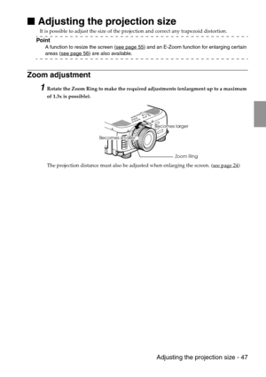 Page 49 Adjusting the projection size - 47

 Adjusting the projection size
It is possible to adjust the size of the projection and correct any trapezoid distortion.
Point
A function to resize the screen (see page 55) and an E-Zoom function for enlarging certain 
areas (see page 56) are also available.
Zoom adjustment
1Rotate the Zoom Ring to make the required adjustments (enlargment up to a maximum 
of 1.3x is possible).
The projection distance must also be adjusted when enlarging the screen. (see page 24...