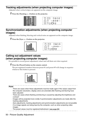 Page 5250 - Picture Quality Adjustment
Tracking adjustments (when projecting computer images)
Adjusted when vertical stripes are apparent on the computer image.
1Press the [Tracking +, -] button on the projector.
Synchronization adjustments (when projecting computer 
images)
Adjusted when flashing, blurring and vertical noise are apparent on the computer image.
1Press the [Sync +, -] button on the projector.
Calling out adjustment values 
(when projecting computer images)
It is possible to record preset...