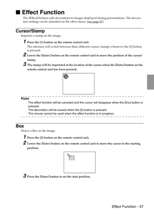 Page 59 Effect Function - 57

 Effect Function
The [Effect] buttons add decorations to images displayed during presentations. The decora-
tion settings can be amended on the effect menu. (see page 67)
Cursor/Stamp
Imprints a stamp on the image.
1Press the [1] button on the remote control unit. 
The selection will switch between three different cursor/stamps whenever the [1] button 
is pressed.
2Lower the [Enter] button on the remote control unit to move the position of the cursor/
stamp.
3The stamp will be...