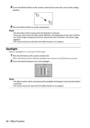 Page 6058 - Effect Function
4Lower the [Enter] button on the remote control unit to move the cursor to the ending 
position.
5Press the [Enter] button to set the end position.
Point
·The decoration will be erased when the [5] button is pressed.
·There are cases where the effect will be difficult to see depending on the color combina-
tion of the images background and box. Amend the color of the box in this event. (see 
page 67)
·The mouse cannot be used when the effect function is in progress.
Spotlight
Shines...