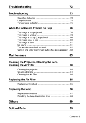 Page 7Contents- 5
Troubleshooting 73
Troubleshooting  73
Operation Indicator  ............................................................ 73
Lamp Indicator  ................................................................... 74
Temperature Indicator ........................................................ 75
When the Indicators Provide No Help  76
The image is not projected ................................................. 76
The image is unclear .......................................................... 78...