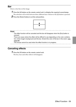 Page 61 Effect Function - 59
Bar
Draws a bar line on the image.
1Press the [4] button on the remote control unit  to display the required cursor/stamp.
The selection will switch between three different bars whenever the [4] button is pressed.
2Press the [Enter] button to set the end position.
Point
·The effect function will be canceled and the bar will disappear when the [Esc] button is 
pressed.
·There are cases where the effect will be difficult to see depending on the color combina-
tion of the images...