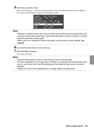 Page 67 Menu Operations - 65
5Select the parameter value.
Press the [Tracking +, -] button on the projector (lower the [Enter] button left or right on 
the remote control unit) to select the parameter value.
Point
·(Enter) is attached to the rear of the sub item names that execute the parameters and 
continue onto the lower hierarchies. Press the [Enter] button to set this selection, and then 
select the parameter setting again.
·Refer to the list of settings for further information on the function of each...