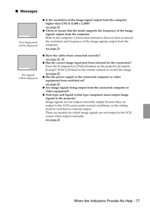 Page 79 When the Indicators Provide No Help - 77
 Messages
[Not Supported] 
will be displayed
[No Signal]
will be displayed
Is the resolution of the image signal output from the computer 
higher than UXGA (1,600 x 1,200)?
see page 26
Check to ensure that the mode supports the frequency of the image 
signals output from the computer.
Refer to the computer’s instruction manual to discover how to amend 
the resolution and frequency of the image signals output from the 
computer.
see page 26
Have the cables...