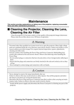 Page 85 Cleaning the Projector, Cleaning the Lens, Cleaning the Air Filter - 83
Maintenance
This section provides explanations on taking care of the projector, replacing consumable items and other maintenance procedures.

 Cleaning the Projector, Cleaning the Lens, 
Cleaning the Air Filter
Clean the projector if it becomes soiled or if the quality of the projected images deteriorate. 
Please clean the air filter about every 100 hours of operation.
Switch off the power supply and disconnect the Power Cord...