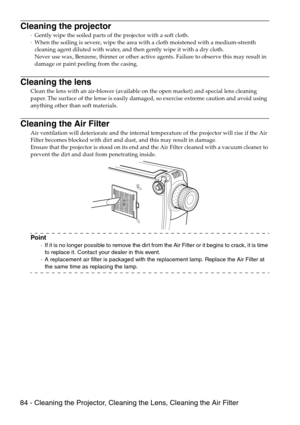 Page 8684 - Cleaning the Projector, Cleaning the Lens, Cleaning the Air Filter
Cleaning the projector
·Gently wipe the soiled parts of the projector with a soft cloth. 
·When the soiling is severe, wipe the area with a cloth moistened with a medium-strenth 
cleaning agent diluted with water, and then gently wipe it with a dry cloth. 
Never use wax, Benzene, thinner or other active agents. Failure to observe this may result in 
damage or paint peeling from the casing.
Cleaning the lens
Clean the lens with an...