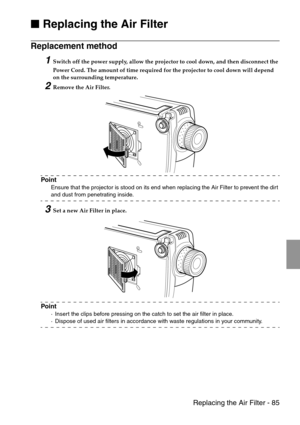 Page 87 Replacing the Air Filter - 85

 Replacing the Air Filter
Replacement method 
1Switch off the power supply, allow the projector to cool down, and then disconnect the 
Power Cord. The amount of time required for the projector to cool down will depend 
on the surrounding temperature.
2Remove the Air Filter.
Point
Ensure that the projector is stood on its end when replacing the Air Filter to prevent the dirt 
and dust from penetrating inside.
3Set a new Air Filter in place.
Point
·Insert the clips...