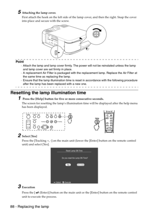 Page 9088 - Replacing the lamp
5Attaching the lamp cover.
First attach the hook on the left side of the lamp cover, and then the right. Snap the cover 
into place and secure with the screw.
Point
·Attach the lamp and lamp cover firmly. The power will not be reinstated unless the lamp 
and lamp cover are set firmly in place.
·A replacement Air Filter is packaged with the replacement lamp. Replace the Air Filter at 
the same time as replacing the lamp.
·Ensure that the lamp illumination time is reset in...