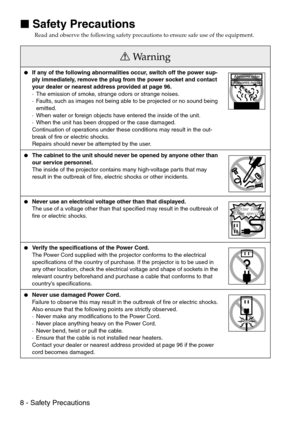 Page 108 - Safety Precautions

 Safety Precautions
Read and observe the following safety precautions to ensure safe use of the equipment.
Wa r n i n g
If any of the following abnormalities occur, switch off the power sup-
ply immediately, remove the plug from the power socket and contact 
your dealer or nearest address provided at page 96.
· The emission of smoke, strange odors or strange noises.
· Faults, such as images not being able to be projected or no sound being 
emitted.
· When water or foreign...