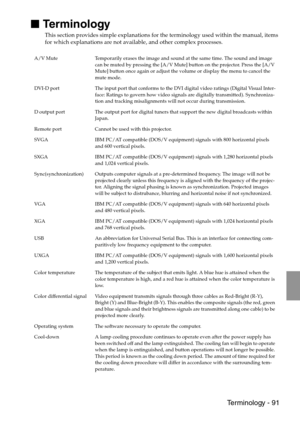 Page 93 Terminology - 91

 Terminology
This section provides simple explanations for the terminology used within the manual, items 
for which explanations are not available, and other complex processes.
A/V Mute Temporarily erases the image and sound at the same time. The sound and image 
can be muted by pressing the [A/V Mute] button on the projector. Press the [A/V 
Mute] button once again or adjust the volume or display the menu to cancel the 
mute mode.
DVI-D port The input port that conforms to the DVI...