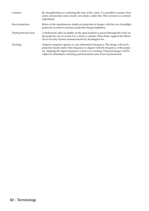 Page 9492 - Terminology
Contrast By strengthening or weakening the tone of the colors, it is possible to project char-
acters and pictures more clearly and attain a softer tint. This is known as contrast 
adjustment.
Stack projection Refers to the simultaneous duplicate projection of images with the use of multiple 
projectors in order to increase projection image brightness.
Theft-protection lock A theft-proof cable (available on the open market) is passed through the holes on 
the projector case to secure it...