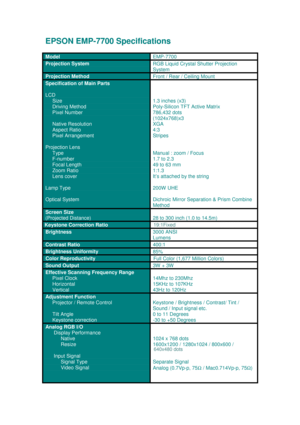 Page 1EPSON EMP-770 0 Sp ecific ations
M od el 
EM P-7 70 0
Projection SystemRGB Liquid Crystal Shutter Projection
System
Projection Method
Front / Rear / Ceiling Mount
Specification of Main Parts
LCD
     Size
      Driving Method
     Pixel Number
     Native Resolution
     Aspect Ratio
     Pixel Arrangement
Projection Lens
     Type
     F-number
     Focal Length
     Zoom Ratio
     Lens cover
Lamp Type
Optical System
1.3 inches (x3)
Poly-Silicon TFT Active Matrix
786,432  dots
( 1024 x768 )x 3
X GA...