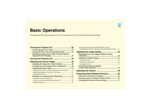 Page 33Basic OperationsThis chapter describes basic operations such as turning projection on and off and adjusting the projected images.Turning the Projector On .................................... 33
 Connecting the Power Cable .............................................. 33
 Turning the Power On and Projecting Images ................. 34
 Selecting an Image Source While Viewing Projected 
Images (Preview Function)  ................................................36
Turning the Projector...