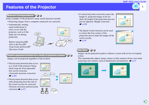 Page 21 EMP-7850 User’s Guide
Features of the ProjectorSome examples of the projectors many useful functions include:
• Projecting images from a computer connected via a network.
 Automatically sending 
email notifications if 
errors occur with the 
projector, such as if the 
lamp cuts out during 
projection.
Before using EasyMP, 
refer to the EasyMP 
Setup Guide and EasyMP 
Operation Guide.
Images can be projected regardless of the location.
 The keystone distortion that occurs 
as a result of the projector...