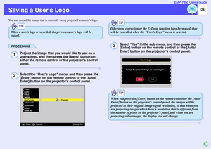 Page 127126 EMP-7850 User’s Guide
Saving a Users LogoYou can record the image that is currently being projected as a users logo.
PROCEDURE
Project the image that you would like to use as a 
users logo, and then press the [Menu] button on 
either the remote control or the projectors control 
panel.Select the Users Logo menu, and then press the 
[Enter] button on the remote control or the [Auto/
Enter] button on the projectors control panel.
Select Yes in the sub-menu, and then press the 
[Enter] button on the...
