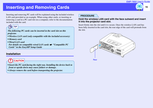 Page 1716 EMP-7850 User’s Guide
Inserting and Removing CardsInserting and removing PC cards will be explained using the included wireless 
LAN card provided as an example. When using other cards, or inserting or 
removing a card in a PC card slot on a computer, refer to the documentation 
included with the card.Installation
PROCEDURE
Hold the wireless LAN card with the face outward and insert 
it into the projector card slot. Insert firmly into the slot until it is secure. Once the wireless LAN card has 
been...