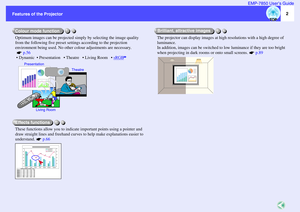 Page 32
Features of the Projector Features of the ProjectorEMP-7850 User’s Guide
Optimum images can be projected simply by selecting the image quality 
from the following five preset settings according to the projection 
environment being used. No other colour adjustments are necessary. 
 p.56
  Dynamic   Presentation    Theatre    Living Room    sRGB
These functions allow you to indicate important points using a pointer and 
draw straight lines and freehand curves to help make explanations easier to...