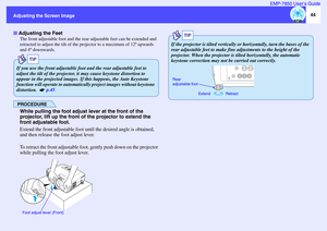 Page 4544
Adjusting the Screen ImageEMP-7850 User’s Guide
The front adjustable foot and the rear adjustable feet can be extended and 
retracted to adjust the tilt of the projector to a maximum of 12º upwards 
and 4º downwards.PROCEDUREWhile pulling the foot adjust lever at the front of the 
projector, lift up the front of the projector to extend the 
front adjustable foot.
Extend the front adjustable foot until the desired angle is obtained, 
and then release the foot adjust lever.
To retract the front...