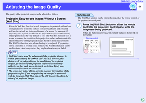 Page 5251 EMP-7850 User’s Guide
Adjusting the Image QualityThe quality of the projected images can be adjusted as follows.Projecting Easy-to-see Images Without a Screen (Wall Shot)
When the Wall Shot function is used, images can be projected without loss 
of original colour even onto surfaces such as blackboards and coloured 
wall surfaces which are being used instead of a screen. For example, if 
projecting onto a green blackboard, the projected images would normally 
appear greenish and be very difficult to...