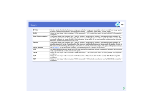 Page 139138
Glossary
S-Video
A video signal which has the luminance component and colour component separated in order to provide better image quality.
It refers to images which consist of two independent signals: Y (luminance signal), and C (colour signal).
SXGA
A type of video signal with a resolution of 1280 (horizontal) × 1024 (vertical) dots which is used by IBM PC/AT-compatible 
computers.
Sync (Synchronisation)
The signals output from computers have a specific frequency. If the projector frequency does not...