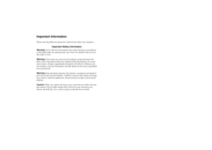 Page 2 
Important Information 
Please read the following important information about your projector. 
Important Safety Information 
Warning:   
Never look into the projector lens when the lamp is switched on 
as the bright light can damage your eyes. Never let children look into the 
lens when it is on.  
Warning:   
Never open any covers on the projector except the lamp and 
filter covers. Dangerous electrical voltages inside the projector can cause 
severe injury. Except as specifically directed in this...