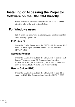 Page 101        
80
Installing or Accessing the Projector 
Software on the CD-ROM Directly
When you install or access the software on the CD-ROM 
directly, follow the instructions below. 
For Windows users 
Select Explorer from your Start menu, and use Explorer for 
the following operations.
ELP Link IV
Open the DATA folder, then the ENGLISH folder and ELP 
Link IV. Then open your OS folder. Double-click the 
SETUP. EXE.
Acrobat Reader 
Open the DATA folder, then the ENGLISH folder and AR 
folder. Then open...