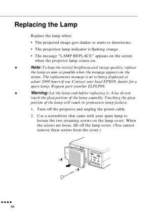 Page 107        
86
Replacing the Lamp
Replace the lamp when:
•The projected image gets darker or starts to deteriorate.
•The projection lamp indicator is flashing orange .
•The message “LAMP REPLACE” appears on the screen 
when the projector lamp comes on.
♦Note: To keep the initial brightness and image quality, replace 
the lamp as soon as possible when the message appears on the 
screen. The replacement message is set to being displayed at 
adout 2000 hours of use. Contact your local EPSON dealer for a...