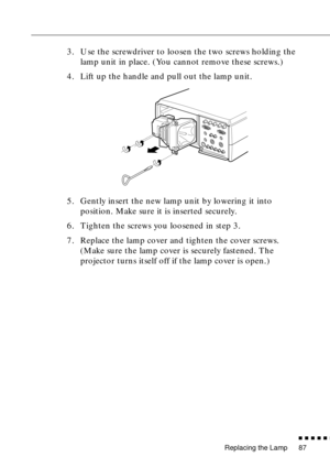 Page 108Replacing the Lamp
          
87
3. Use the screwdriver to loosen the two screws holding the 
lamp unit in place. (You cannot remove these screws.)
4. Lift up the handle and pull out the lamp unit. 
5. Gently insert the new lamp unit by lowering it into 
position. Make sure it is inserted securely.
6. Tighten the screws you loosened in step 3.
7. Replace the lamp cover and tighten the cover screws. 
(Make sure the lamp cover is securely fastened. The 
projector turns itself off if the lamp cover is...